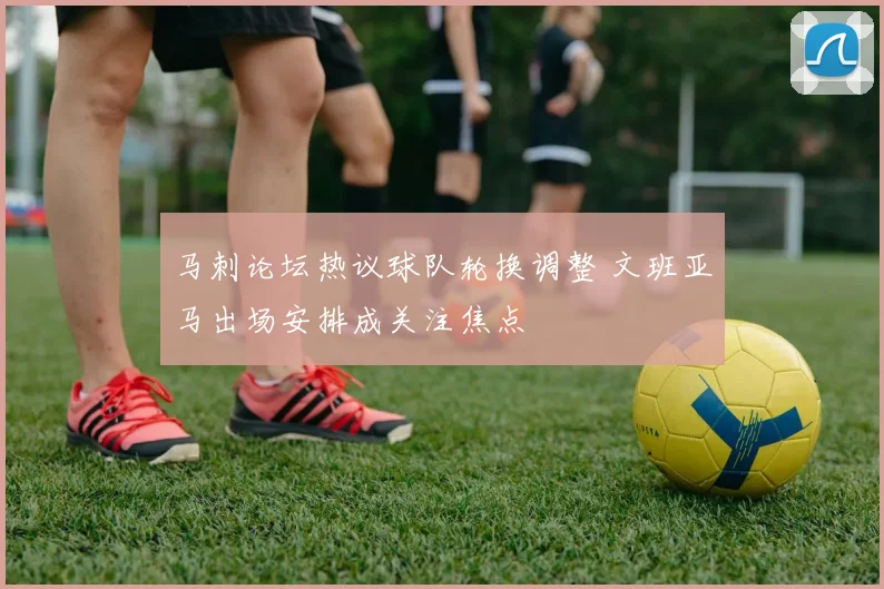 马刺论坛热议球队轮换调整 文班亚马出场安排成关注焦点