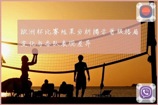 欧洲杯比赛结果分析揭示晋级格局变化与各队表现差异