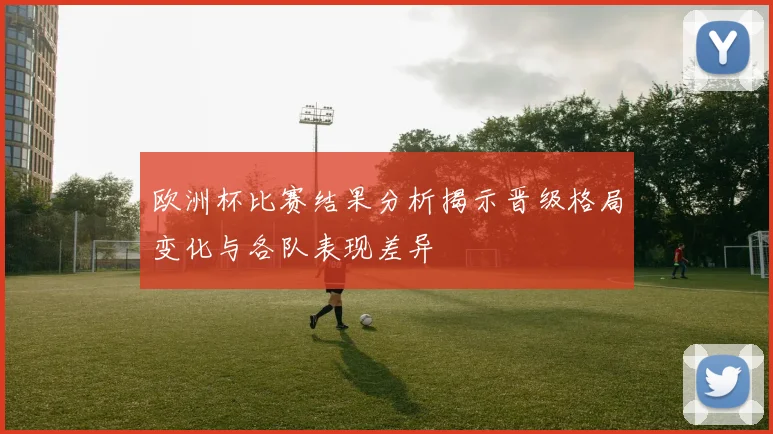 欧洲杯比赛结果分析揭示晋级格局变化与各队表现差异