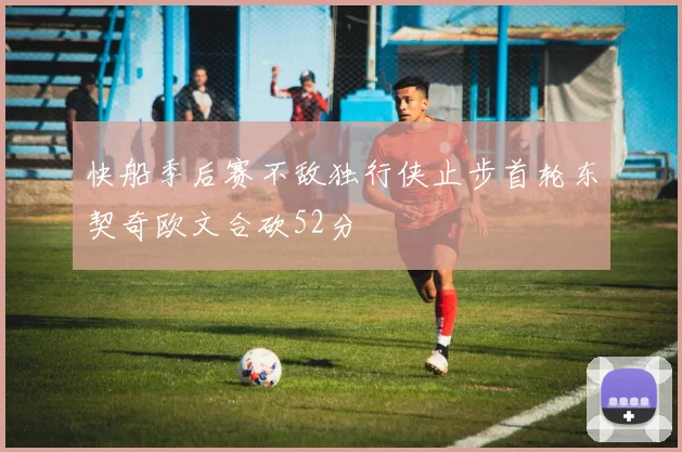 快船季后赛不敌独行侠止步首轮东契奇欧文合砍52分