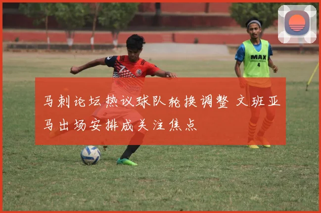 马刺论坛热议球队轮换调整 文班亚马出场安排成关注焦点