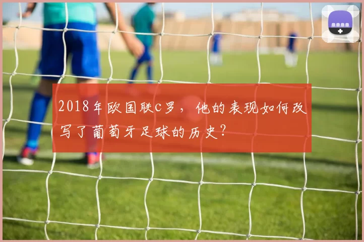 2018年欧国联c罗，他的表现如何改写了葡萄牙足球的历史？