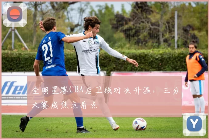 全明星赛CBA后卫线对决升温，三分大赛成焦点看点