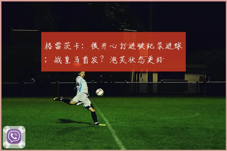 格雷茨卡：很开心打进破纪录进球；战皇马首发？泡芙状态更好