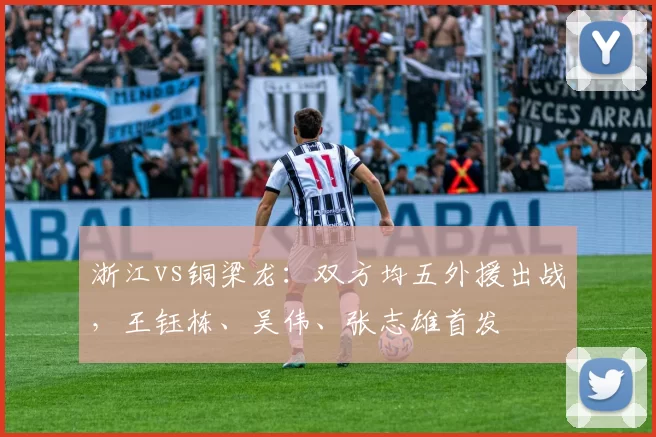 浙江vs铜梁龙：双方均五外援出战，王钰栋、吴伟、张志雄首发