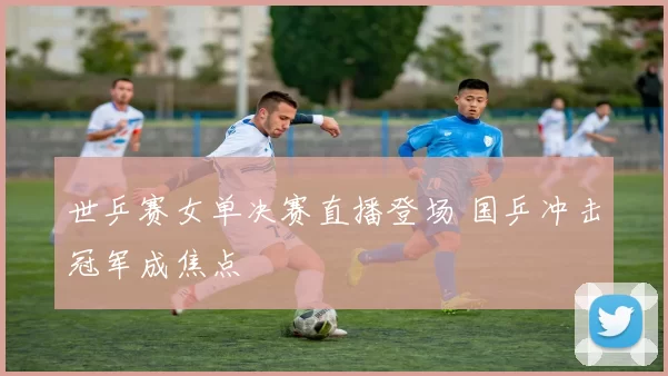 世乒赛女单决赛直播登场 国乒冲击冠军成焦点