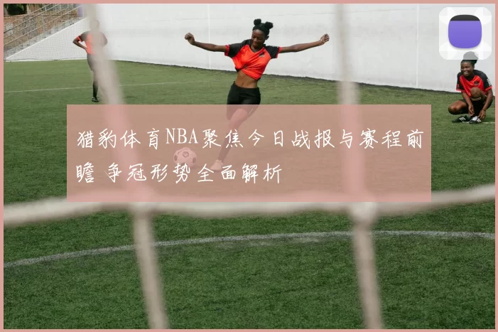 猎豹体育NBA聚焦今日战报与赛程前瞻 争冠形势全面解析