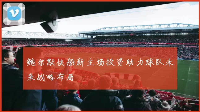 鲍尔默快船新主场投资助力球队未来战略布局