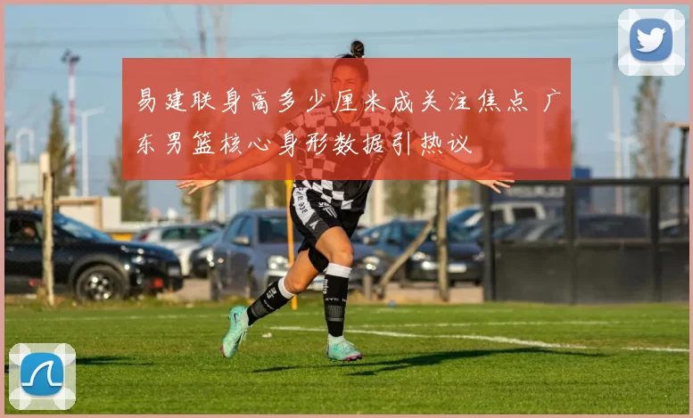 易建联身高多少厘米成关注焦点 广东男篮核心身形数据引热议