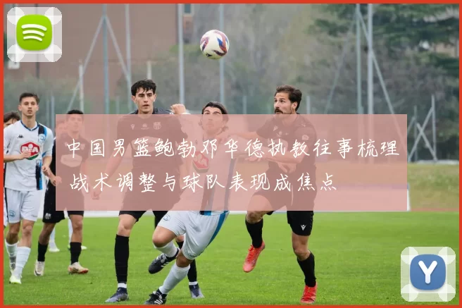 中国男篮鲍勃邓华德执教往事梳理 战术调整与球队表现成焦点