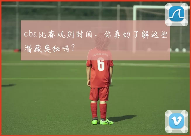 cba比赛规则时间,你真的了解这些潜藏奥秘吗?