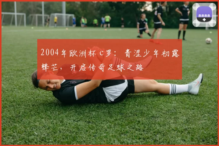 2004年欧洲杯 c罗：青涩少年初露锋芒，开启传奇足球之路