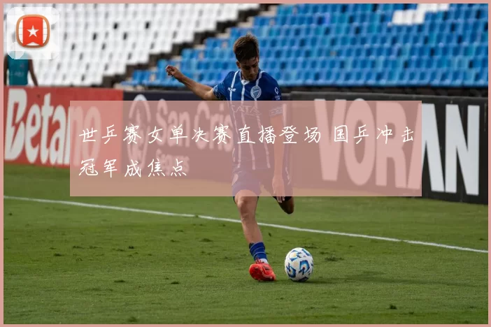 世乒赛女单决赛直播登场 国乒冲击冠军成焦点