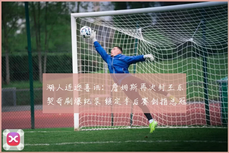 湖人连迎喜讯：詹姆斯再次封王东契奇刷爆纪录 锁定季后赛剑指总冠军