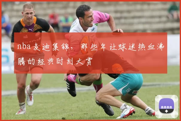 nba麦迪集锦,那些年让球迷热血沸腾的经典时刻大赏