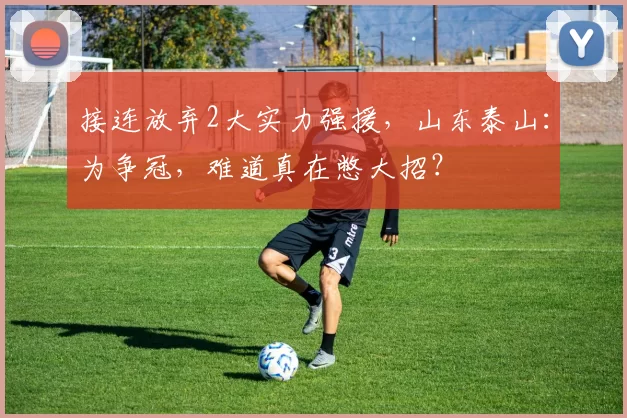 接连放弃2大实力强援,山东泰山:为争冠,难道真在憋大招?