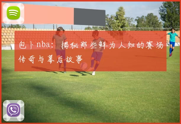 包卜nba：揭秘那些鲜为人知的赛场传奇与幕后故事