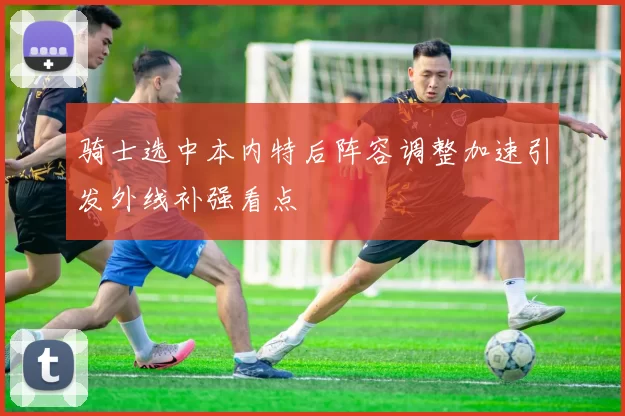 骑士选中本内特后阵容调整加速引发外线补强看点