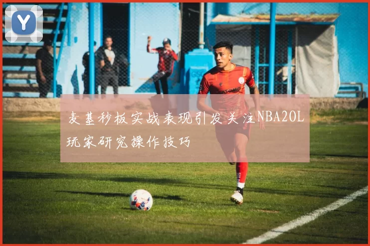 麦基秒板实战表现引发关注NBA2OL玩家研究操作技巧