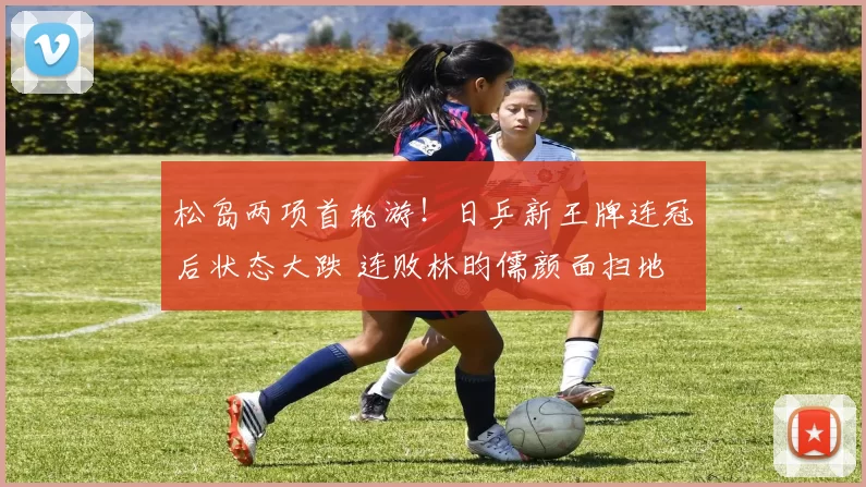 松岛两项首轮游！日乒新王牌连冠后状态大跌 连败林昀儒颜面扫地