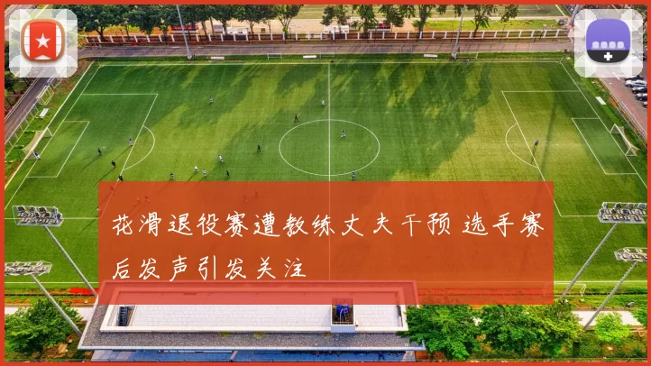 花滑退役赛遭教练丈夫干预 选手赛后发声引发关注