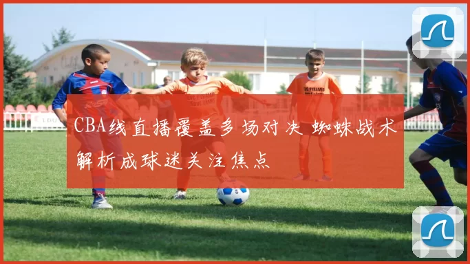 CBA线直播覆盖多场对决 蜘蛛战术解析成球迷关注焦点