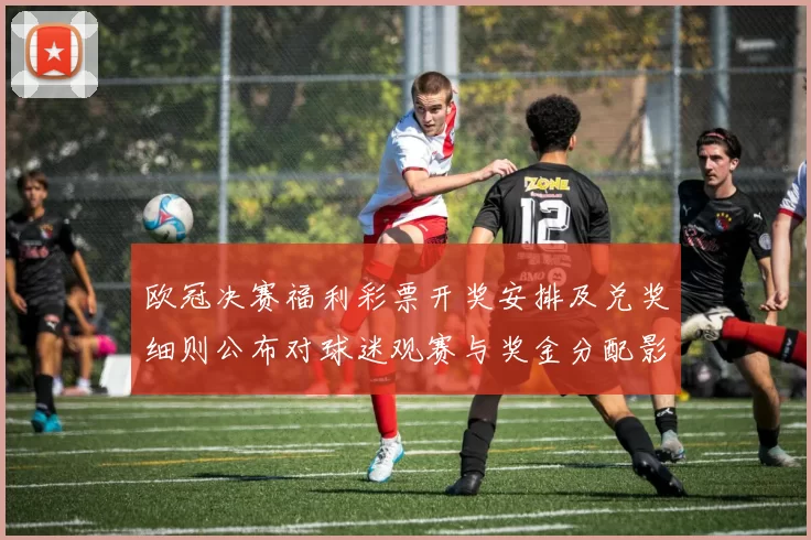 欧冠决赛福利彩票开奖安排及兑奖细则公布对球迷观赛与奖金分配影响解读