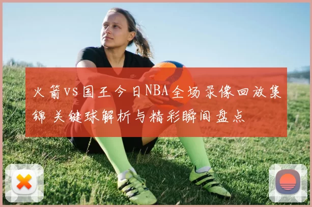 火箭vs国王今日NBA全场录像回放集锦 关键球解析与精彩瞬间盘点