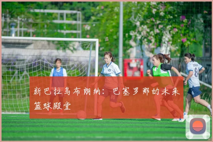 新巴拉乌布朗纳：巴塞罗那的未来篮球殿堂