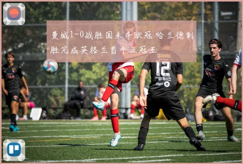 曼城1-0战胜国米夺欧冠 哈兰德制胜完成英格兰首个三冠王