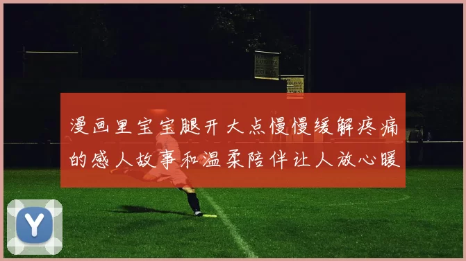 漫画里宝宝腿开大点慢慢缓解疼痛的感人故事和温柔陪伴让人放心暖