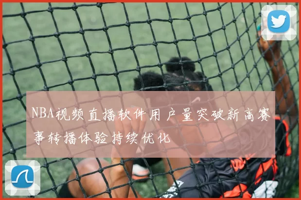 NBA视频直播软件用户量突破新高赛事转播体验持续优化