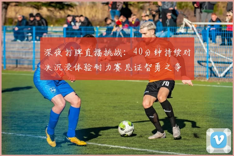 深夜打牌直播挑战:40分钟持续对决沉浸体验耐力赛见证智勇之争