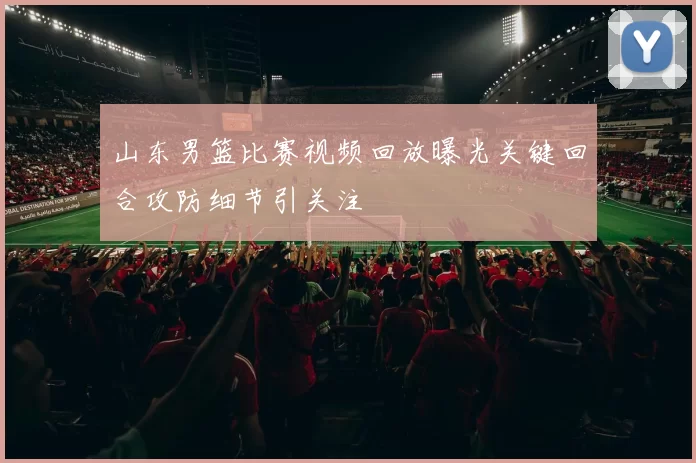 山东男篮比赛视频回放曝光关键回合攻防细节引关注