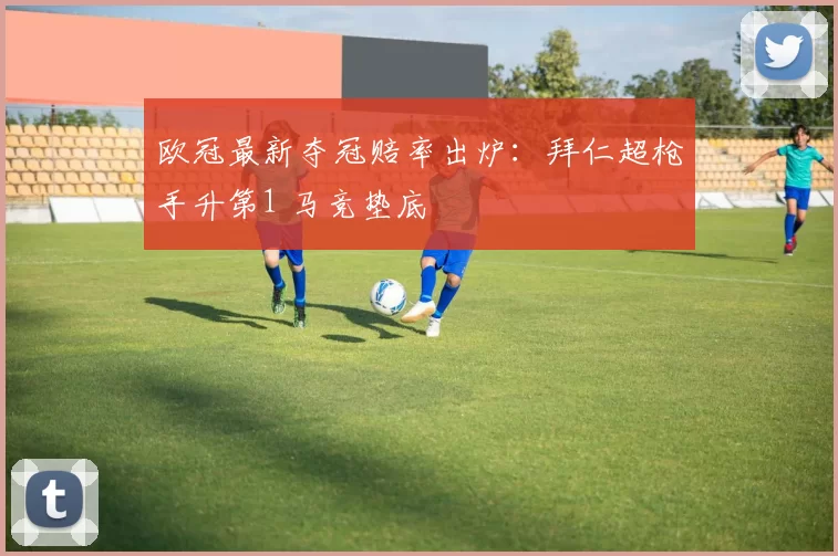 欧冠最新夺冠赔率出炉：拜仁超枪手升第1 马竞垫底