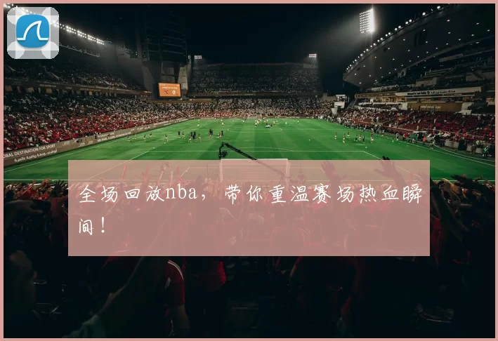 全场回放nba，带你重温赛场热血瞬间！
