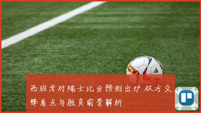西班牙对瑞士比分预测出炉 双方交锋看点与胜负前景解析