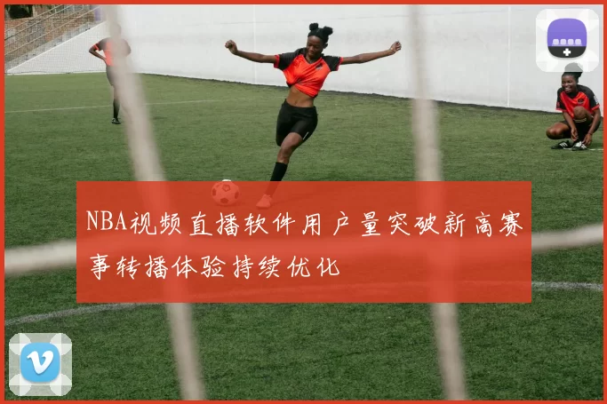 NBA视频直播软件用户量突破新高赛事转播体验持续优化
