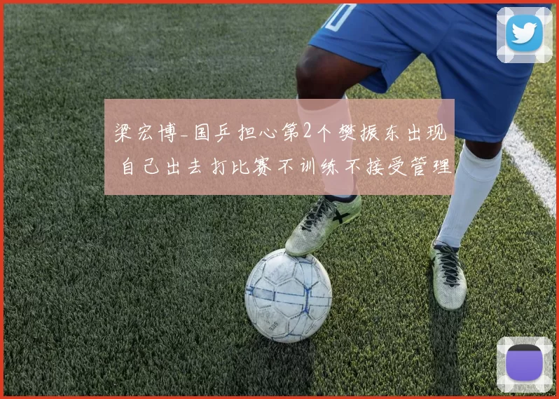 梁宏博_国乒担心第2个樊振东出现 自己出去打比赛不训练不接受管理