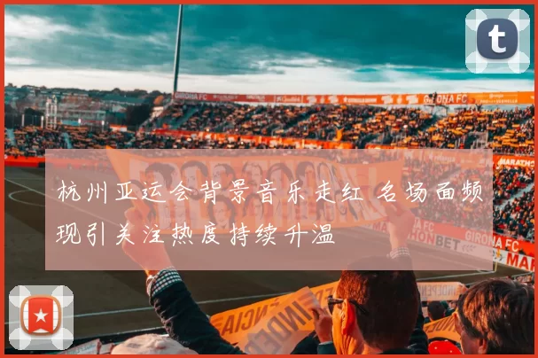 杭州亚运会背景音乐走红 名场面频现引关注热度持续升温