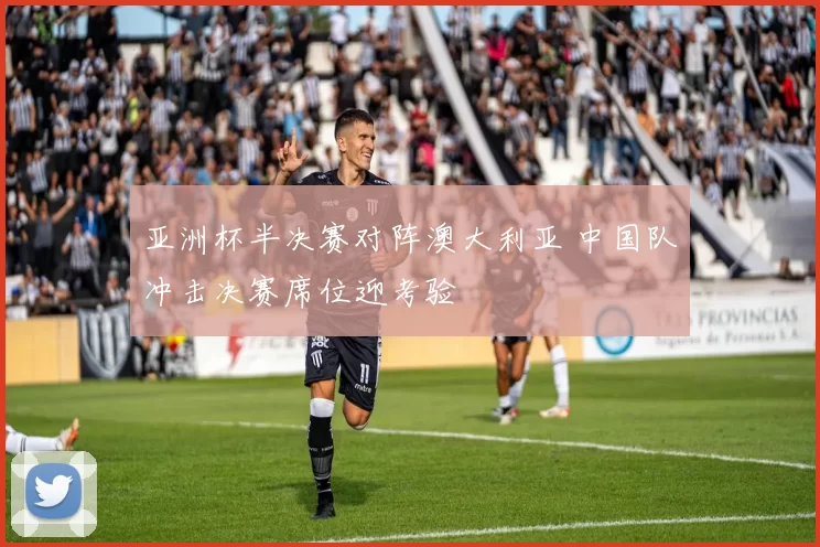 亚洲杯半决赛对阵澳大利亚 中国队冲击决赛席位迎考验