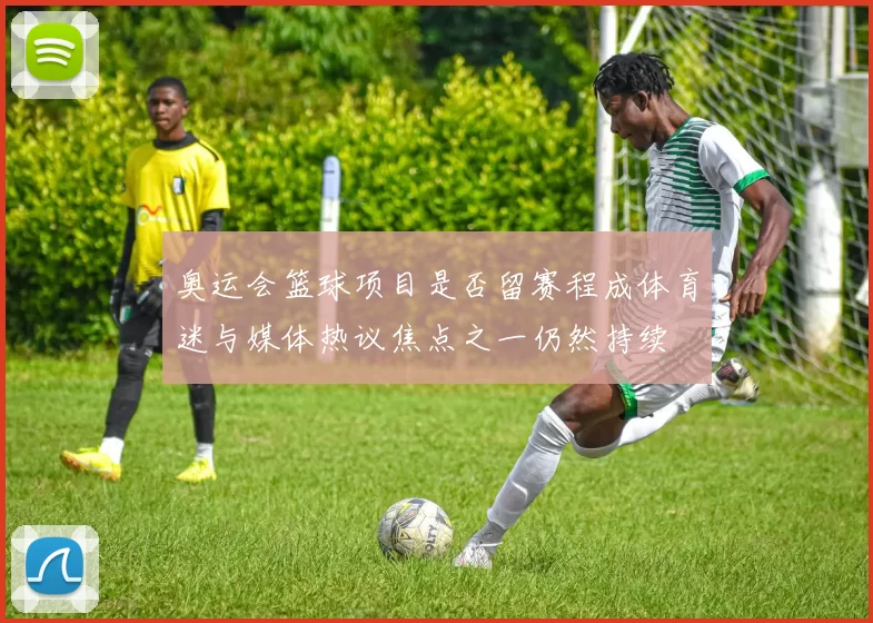 奥运会篮球项目是否留赛程成体育迷与媒体热议焦点之一仍然持续