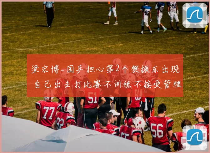 梁宏博_国乒担心第2个樊振东出现 自己出去打比赛不训练不接受管理