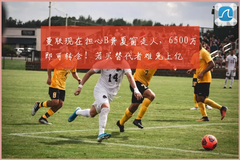 曼联现在担心B费夏窗走人,6500万即可转会!若买替代者难免上亿