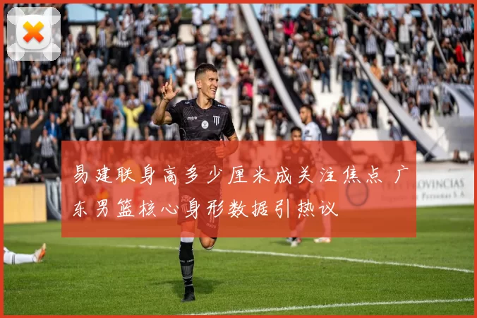 易建联身高多少厘米成关注焦点 广东男篮核心身形数据引热议