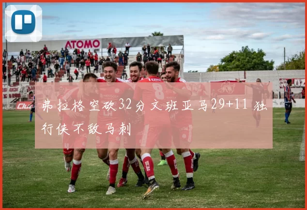 弗拉格空砍32分文班亚马29+11 独行侠不敌马刺