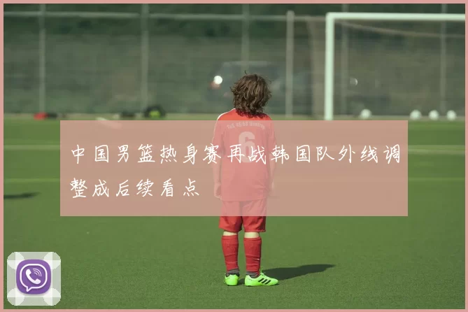 中国男篮热身赛再战韩国队外线调整成后续看点