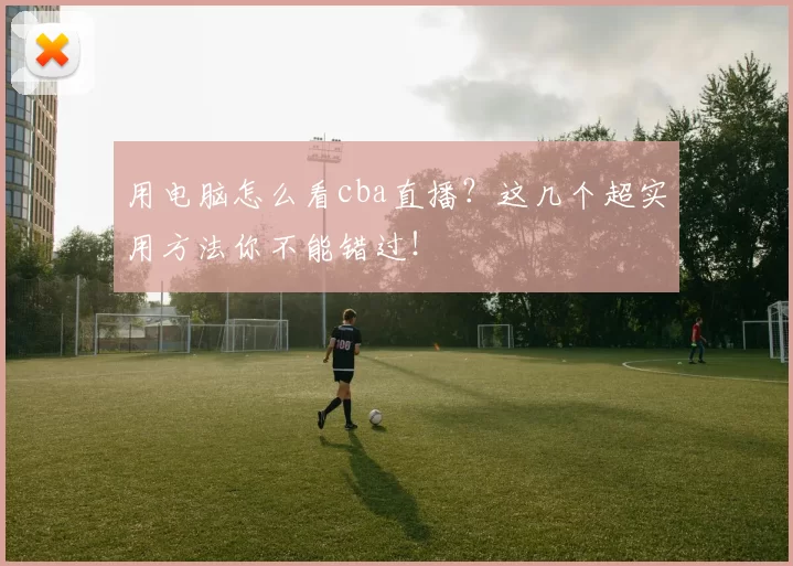 用电脑怎么看cba直播？这几个超实用方法你不能错过！