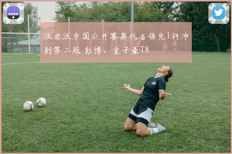 沃尔沃中国公开赛奥代吉领先1杆冲刺第二冠 彭博、金子豪T8