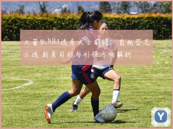 火箭队NBA选秀大会前瞻：首轮签怎么选 新秀目标与补强方向解析